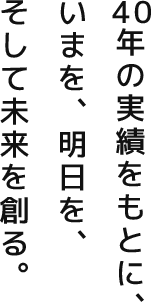 40年の実績をもとに、いまを、明日を、そして未来を創る。